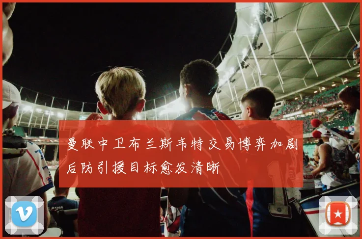 曼联中卫布兰斯韦特交易博弈加剧后防引援目标愈发清晰