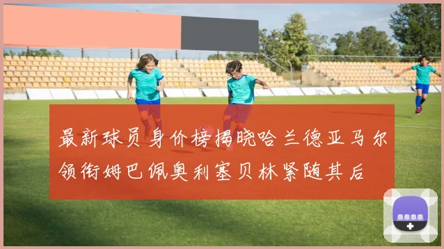 最新球员身价榜揭晓哈兰德亚马尔领衔姆巴佩奥利塞贝林紧随其后