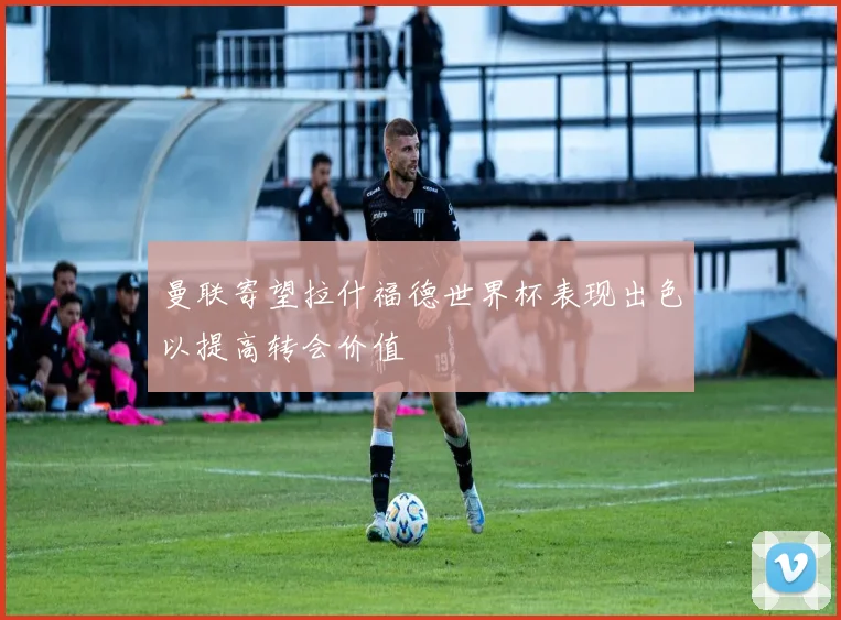曼联寄望拉什福德世界杯表现出色以提高转会价值