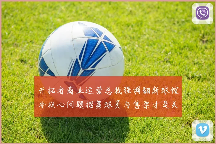 开拓者商业运营总裁强调翻新球馆非核心问题招募球员与售票才是关键挑战